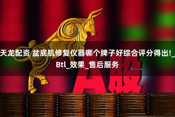 天龙配资 盆底肌修复仪器哪个牌子好综合评分得出!_Btl_效果_售后服务