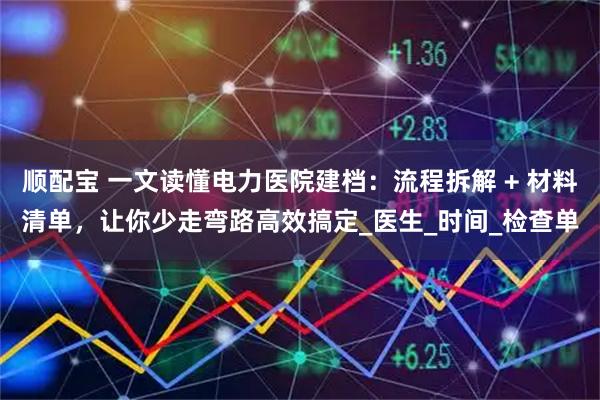 顺配宝 一文读懂电力医院建档：流程拆解 + 材料清单，让你少走弯路高效搞定_医生_时间_检查单