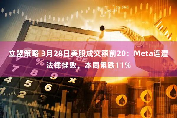 立盟策略 3月28日美股成交额前20：Meta连遭法律挫败，本周累跌11%