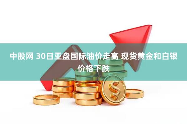 中股网 30日亚盘国际油价走高 现货黄金和白银价格下跌