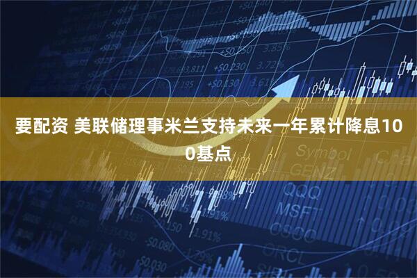 要配资 美联储理事米兰支持未来一年累计降息100基点