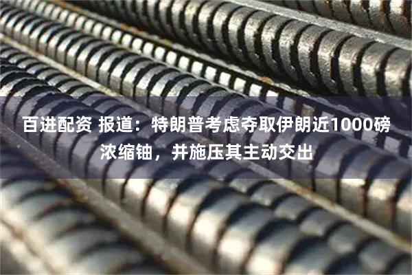 百进配资 报道：特朗普考虑夺取伊朗近1000磅浓缩铀，并施压其主动交出