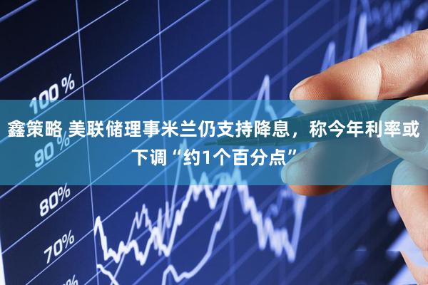 鑫策略 美联储理事米兰仍支持降息，称今年利率或下调“约1个百分点”