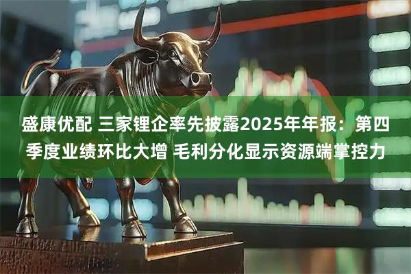 盛康优配 三家锂企率先披露2025年年报：第四季度业绩环比大增 毛利分化显示资源端掌控力
