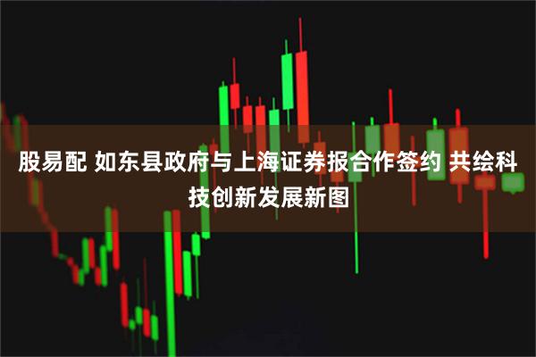股易配 如东县政府与上海证券报合作签约 共绘科技创新发展新图