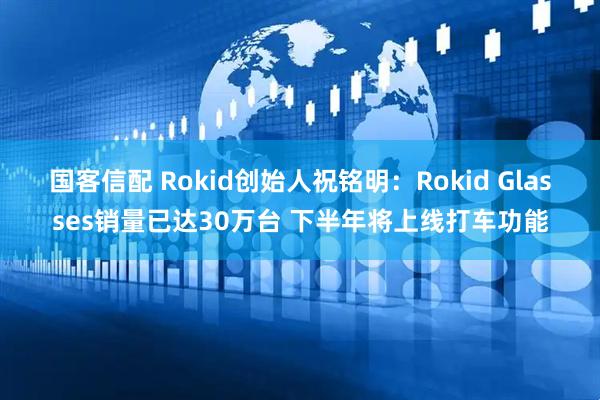 国客信配 Rokid创始人祝铭明：Rokid Glasses销量已达30万台 下半年将上线打车功能