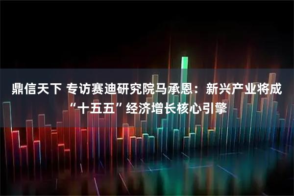 鼎信天下 专访赛迪研究院马承恩：新兴产业将成“十五五”经济增长核心引擎