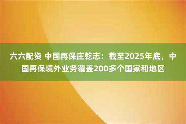 六六配资 中国再保庄乾志：截至2025年底，中国再保境外业务覆盖200多个国家和地区