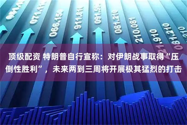 顶级配资 特朗普自行宣称：对伊朗战事取得“压倒性胜利”，未来两到三周将开展极其猛烈的打击