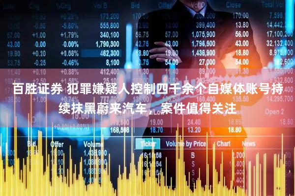 百胜证券 犯罪嫌疑人控制四千余个自媒体账号持续抹黑蔚来汽车，案件值得关注