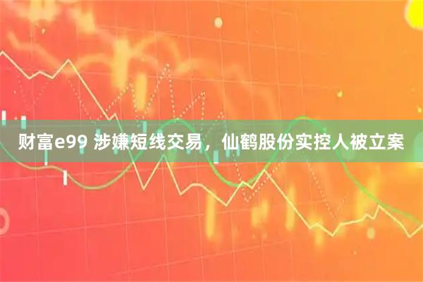 财富e99 涉嫌短线交易，仙鹤股份实控人被立案