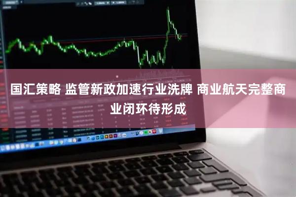 国汇策略 监管新政加速行业洗牌 商业航天完整商业闭环待形成