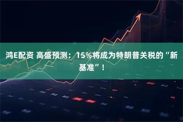 鸿E配资 高盛预测：15%将成为特朗普关税的“新基准”！