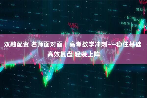 双融配资 名师面对面丨高考数学冲刺——稳住基础 高效复盘 轻装上阵