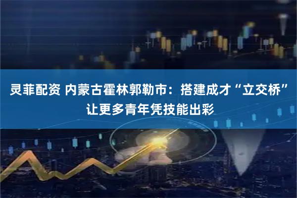 灵菲配资 内蒙古霍林郭勒市：搭建成才“立交桥” 让更多青年凭技能出彩