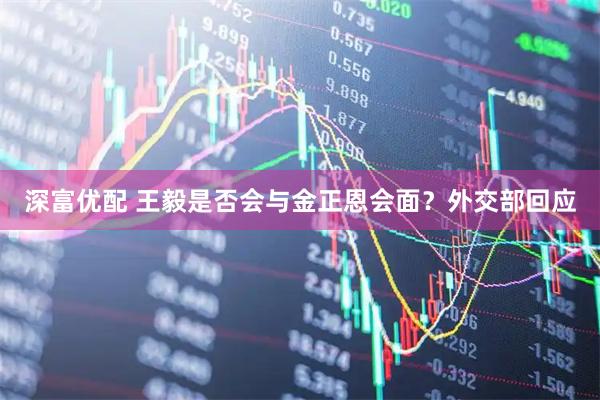 深富优配 王毅是否会与金正恩会面？外交部回应
