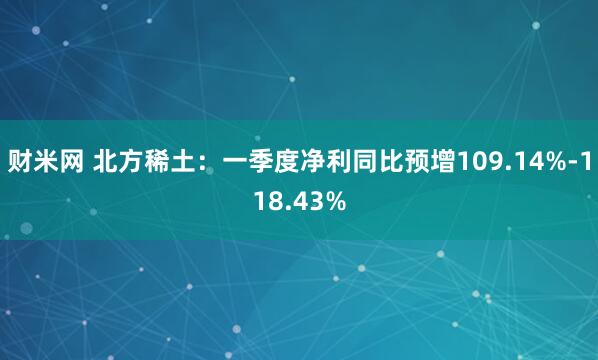 财米网 北方稀土：一季度净利同比预增109.14%-118.43%