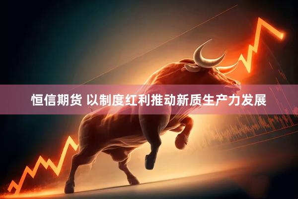恒信期货 以制度红利推动新质生产力发展