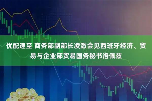优配速至 商务部副部长凌激会见西班牙经济、贸易与企业部贸易国务秘书洛佩兹