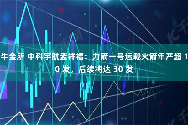 牛金所 中科宇航孟祥福：力箭一号运载火箭年产超 10 发，后续将达 30 发